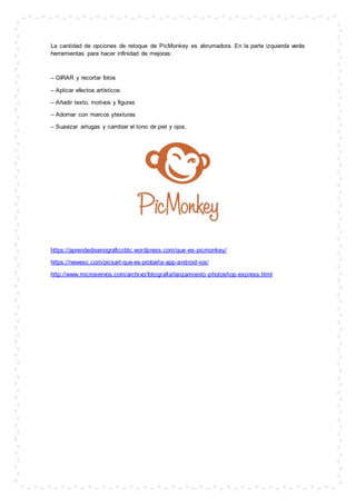 La cantidad de opciones de retoque de PicMonkey es abrumadora. En la parte izquierda verás
herramientas para hacer infinidad de mejoras:
– GIRAR y recortar fotos
– Aplicar efectos artísticos
– Añadir texto, motivos y figuras
– Adornar con marcos ytexturas
– Suavizar arrugas y cambiar el tono de piel y ojos.
https://aprendedisenograficobtc.wordpress.com/que-es-picmonkey/
https://newesc.com/picsart-que-es-probarla-app-android-ios/
http://www.microsiervos.com/archivo/fotografia/lanzamiento-photoshop-express.html
 
