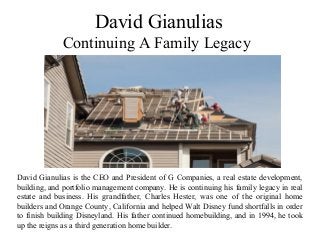 David Gianulias
Continuing A Family Legacy
David Gianulias is the CEO and President of G Companies, a real estate development,
building, and portfolio management company. He is continuing his family legacy in real
estate and business. His grandfather, Charles Hester, was one of the original home
builders and Orange County, California and helped Walt Disney fund shortfalls in order
to finish building Disneyland. His father continued homebuilding, and in 1994, he took
up the reigns as a third generation home builder.
 
