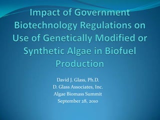 Impact of Government Biotechnology Regulations on Use of Genetically Modified or Synthetic Algae in Biofuel Production David J. Glass, Ph.D. D. Glass Associates, Inc. Algae Biomass Summit September 28, 2010 
