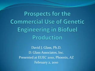Prospects for the Commercial Use of Genetic Engineering in Biofuel Production David J. Glass, Ph.D. D. Glass Associates, Inc. Presented at EUEC 2010, Phoenix, AZ February 2, 2010 