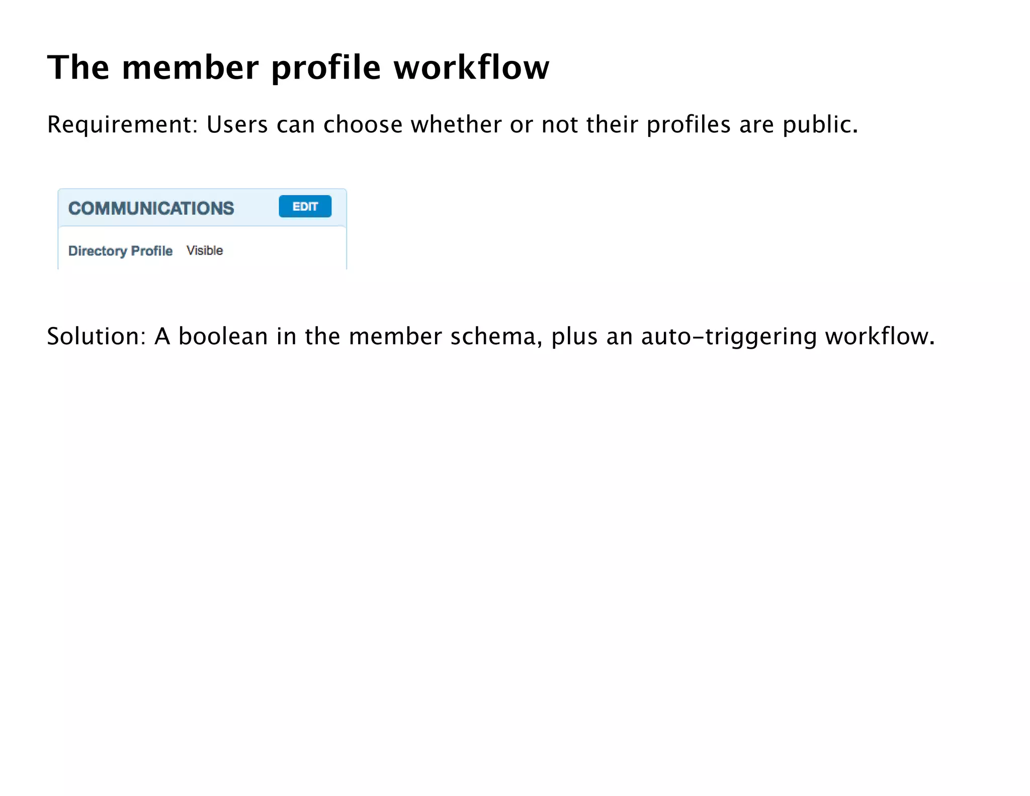 The member profile workflow
Requirement: Users can choose whether or not their profiles are public.




Solution: A boolean in the member schema, plus an auto-triggering workflow.
 