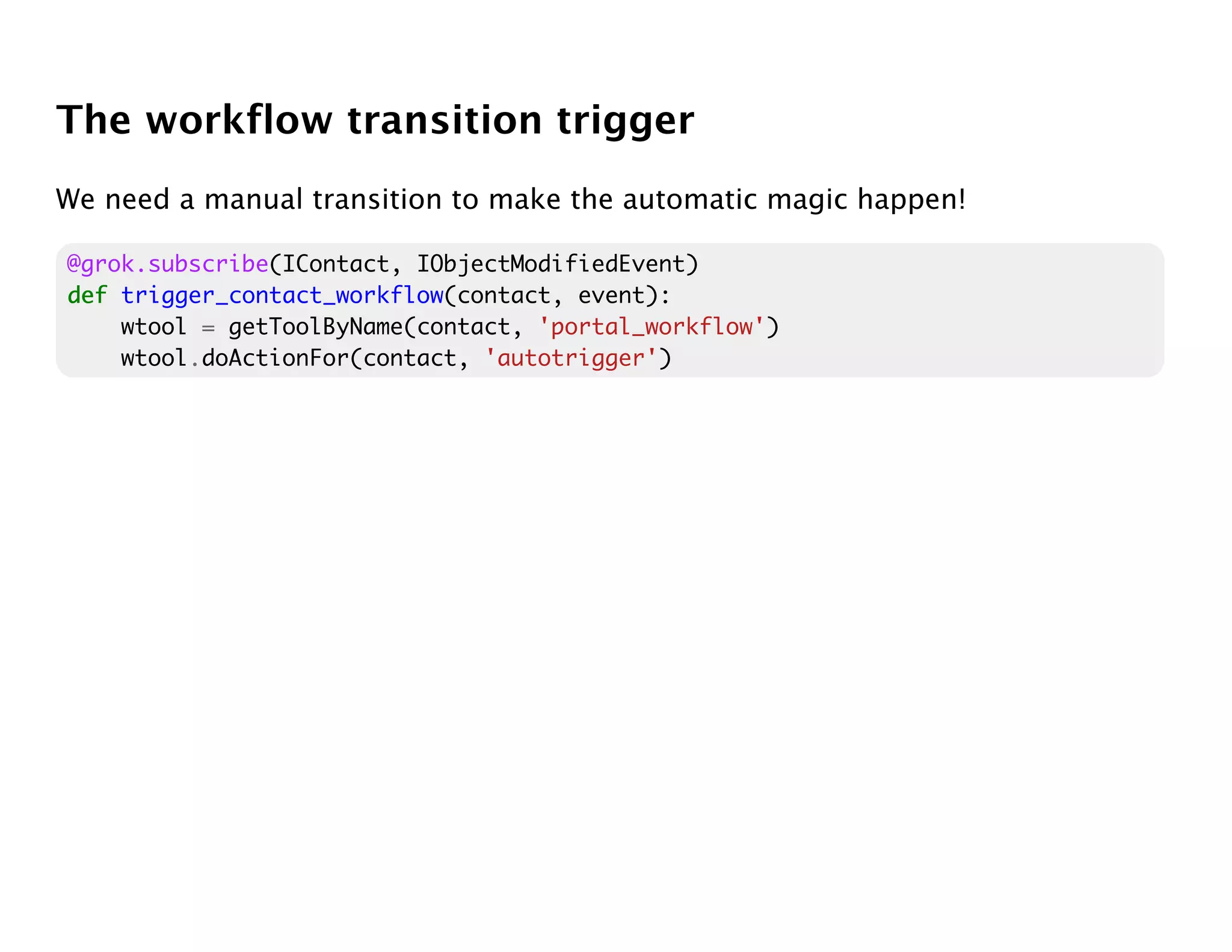The workflow transition trigger
We need a manual transition to make the automatic magic happen!

@grok.subscribe(IContact, IObjectModifiedEvent)
def trigger_contact_workflow(contact, event):
    wtool = getToolByName(contact, 'portal_workflow')
    wtool.doActionFor(contact, 'autotrigger')
 