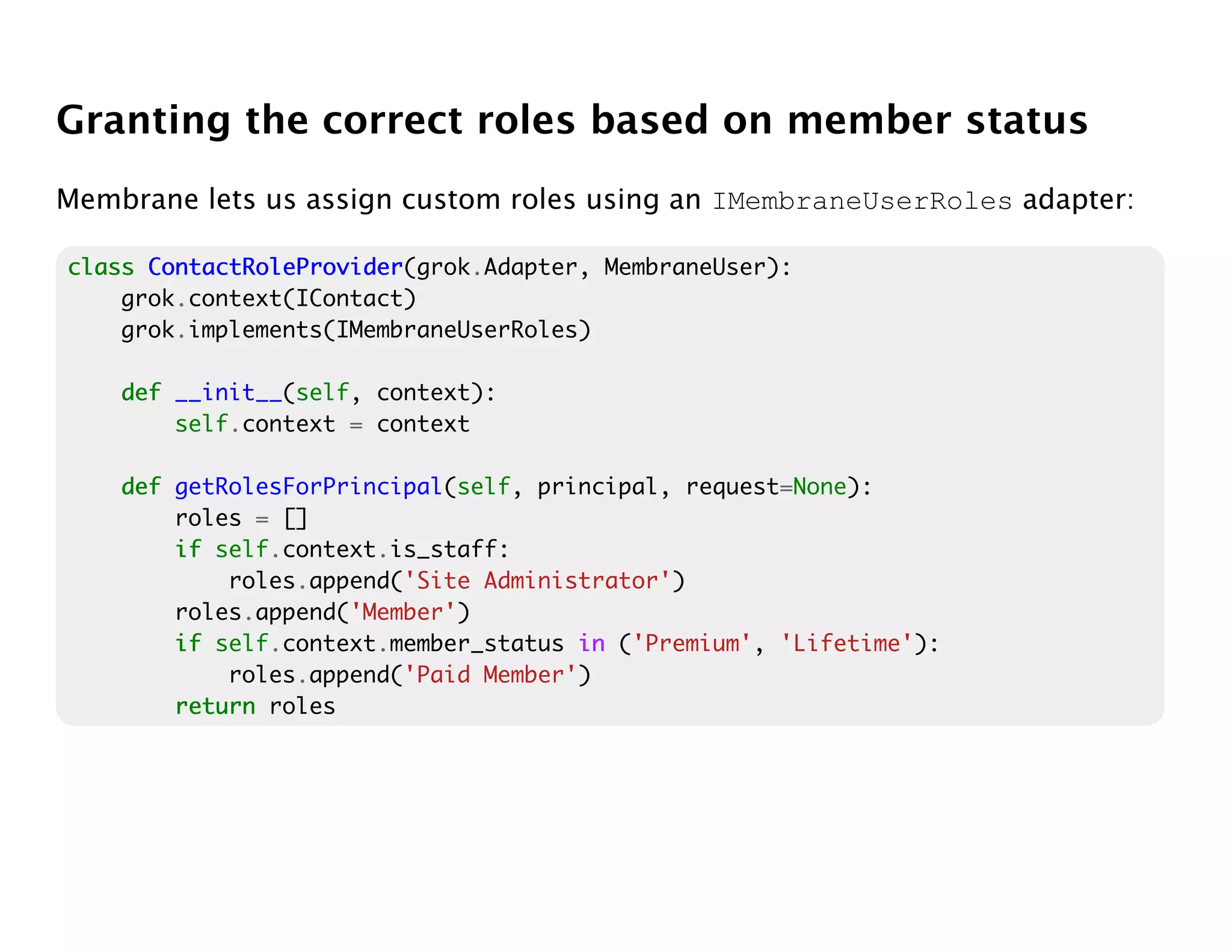 Granting the correct roles based on member status
Membrane lets us assign custom roles using an IMembraneUserRoles adapter:

class ContactRoleProvider
      ContactRoleProvider(grok.Adapter, MembraneUser):
    grok.context(IContact)
    grok.implements(IMembraneUserRoles)

    def __init__(self, context):
        self.context = context

    def getRolesForPrincipal(self, principal, request=None):
        roles = []
        if self.context.is_staff:
            roles.append('Site Administrator')
        roles.append('Member')
        if self.context.member_status in ('Premium', 'Lifetime'):
            roles.append('Paid Member')
        return roles
 