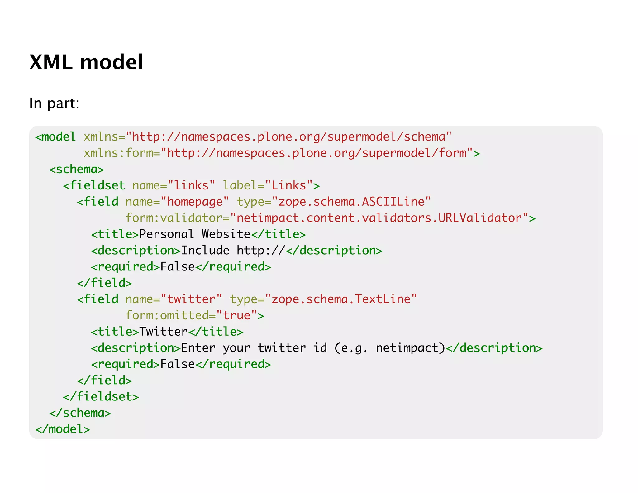 XML model
In part:

<model xmlns="http://namespaces.plone.org/supermodel/schema"
       xmlns:form="http://namespaces.plone.org/supermodel/form">>
  <schema>
    <fieldset name="links" label="Links">>
      <field name="homepage" type="zope.schema.ASCIILine"
              form:validator="netimpact.content.validators.URLValidator">
                                                                        >
         <title>
         <title>Personal Website</title>
                                </title>
         <description>
         <description>Include http://</description>
                                     </description>
         <required>
         <required>False</required>
                        </required>
      </field>
      <field name="twitter" type="zope.schema.TextLine"
              form:omitted="true">
                                 >
         <title>
         <title>Twitter</title>
                       </title>
         <description>
         <description>Enter your twitter id (e.g. netimpact)</description>
                                                            </description>
         <required>
         <required>False</required>
                        </required>
      </field>
    </fieldset>
  </schema>
</model>
 