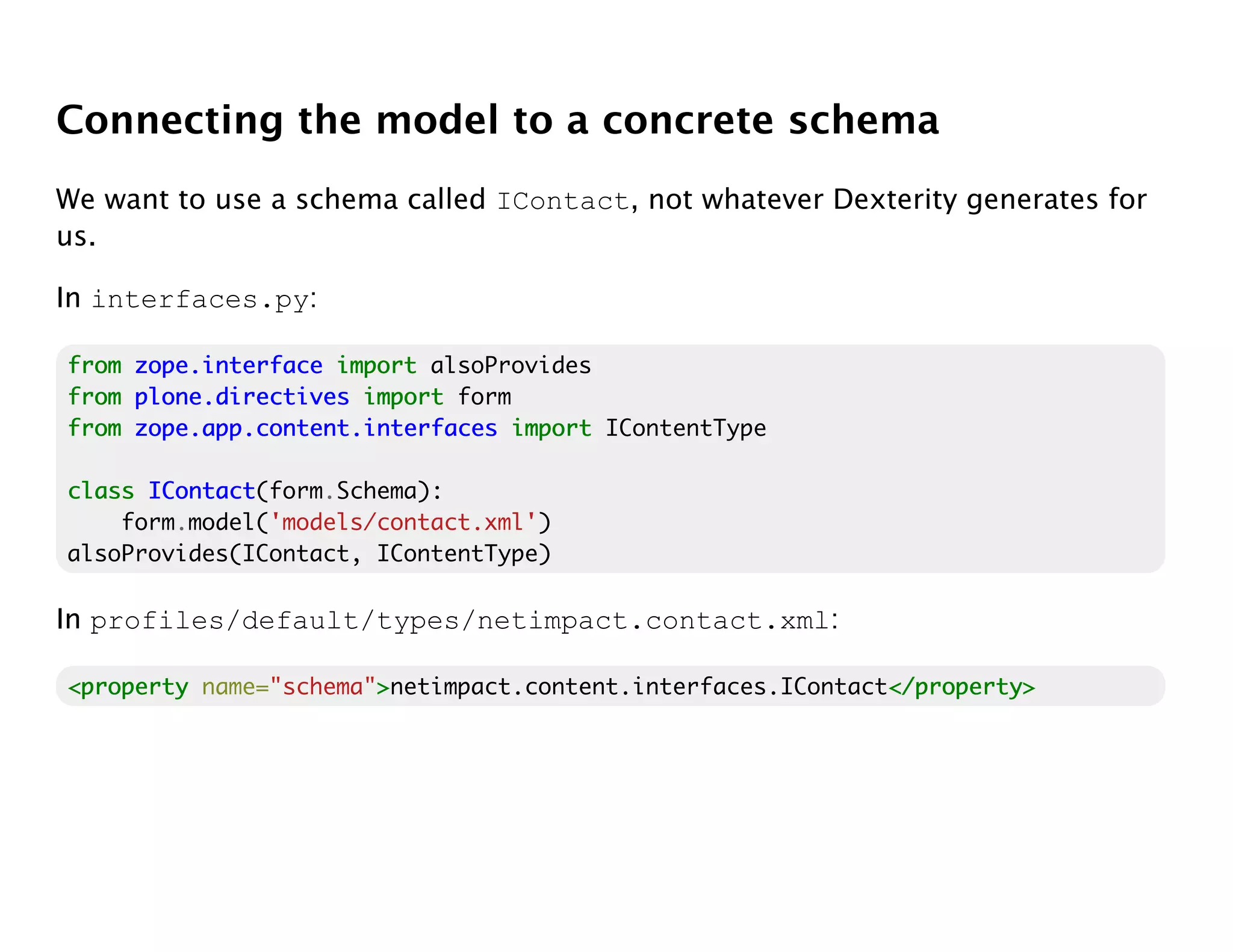 Connecting the model to a concrete schema
We want to use a schema called IContact, not whatever Dexterity generates for
us.

In interfaces.py:

from zope.interface import alsoProvides
from plone.directives import form
from zope.app.content.interfaces import IContentType

class IContact
      IContact(form.Schema):
    form.model('models/contact.xml')
alsoProvides(IContact, IContentType)

In profiles/default/types/netimpact.contact.xml:

<property name="schema">netimpact.content.interfaces.IContact</property>
                       >                                     </property>
 