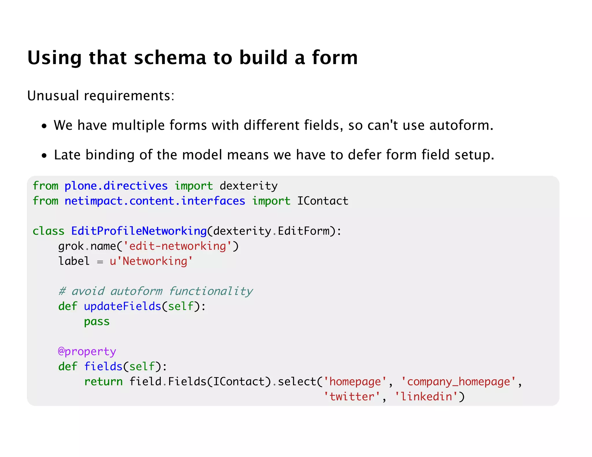 Using that schema to build a form
Unusual requirements:

 • We have multiple forms with different fields, so can't use autoform.

 • Late binding of the model means we have to defer form field setup.

from plone.directives import dexterity
from netimpact.content.interfaces import IContact

class EditProfileNetworking
      EditProfileNetworking(dexterity.EditForm):
    grok.name('edit-networking')
    label = u'Networking'

    # avoid autoform functionality
    def updateFields(self):
        pass

    @property
    def fields(self):
        return field.Fields(IContact).select('homepage', 'company_homepage',
                                             'twitter', 'linkedin')
 