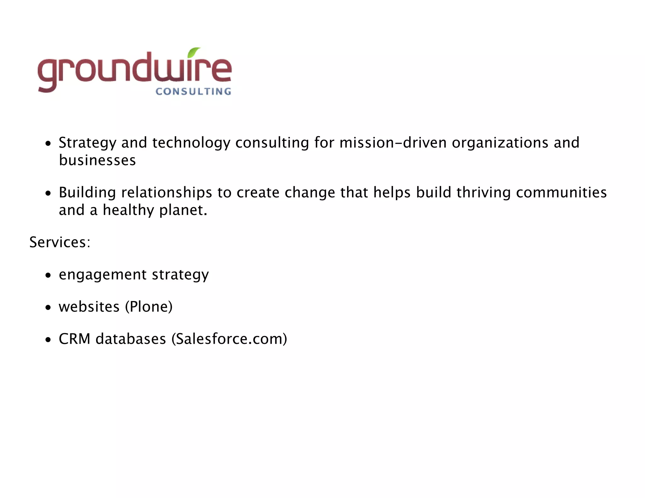 • Strategy and technology consulting for mission-driven organizations and
    businesses

  • Building relationships to create change that helps build thriving communities
    and a healthy planet.

Services:

  • engagement strategy

  • websites (Plone)

  • CRM databases (Salesforce.com)
 