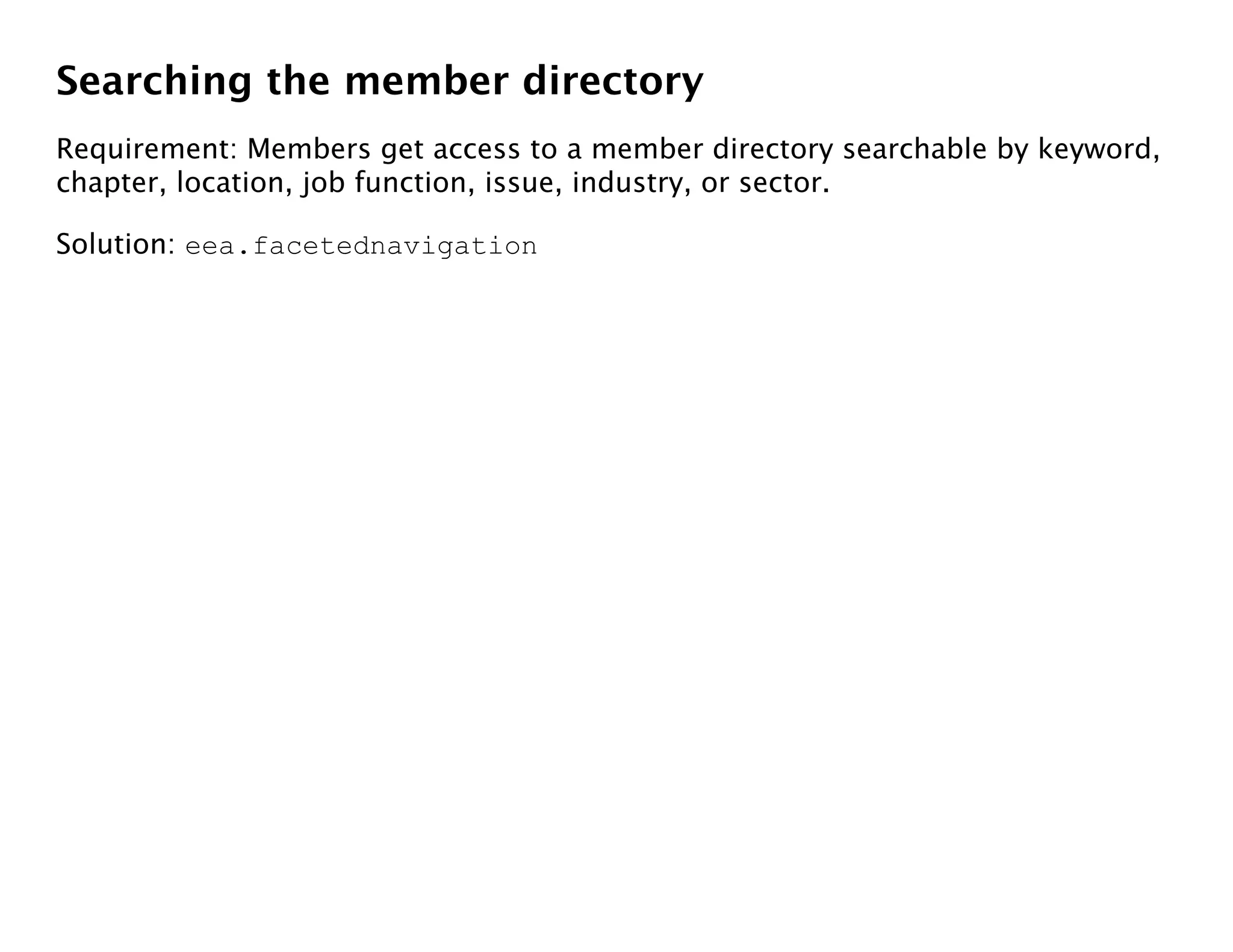 Searching the member directory
Requirement: Members get access to a member directory searchable by keyword,
chapter, location, job function, issue, industry, or sector.

Solution: eea.facetednavigation
 