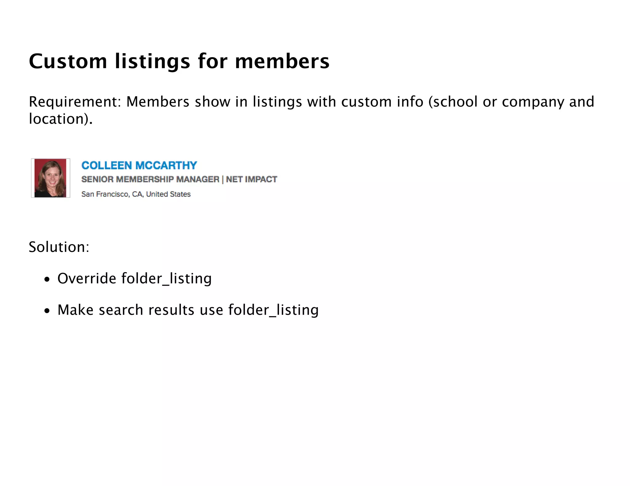 Custom listings for members
Requirement: Members show in listings with custom info (school or company and
location).




Solution:

  • Override folder_listing

  • Make search results use folder_listing
 