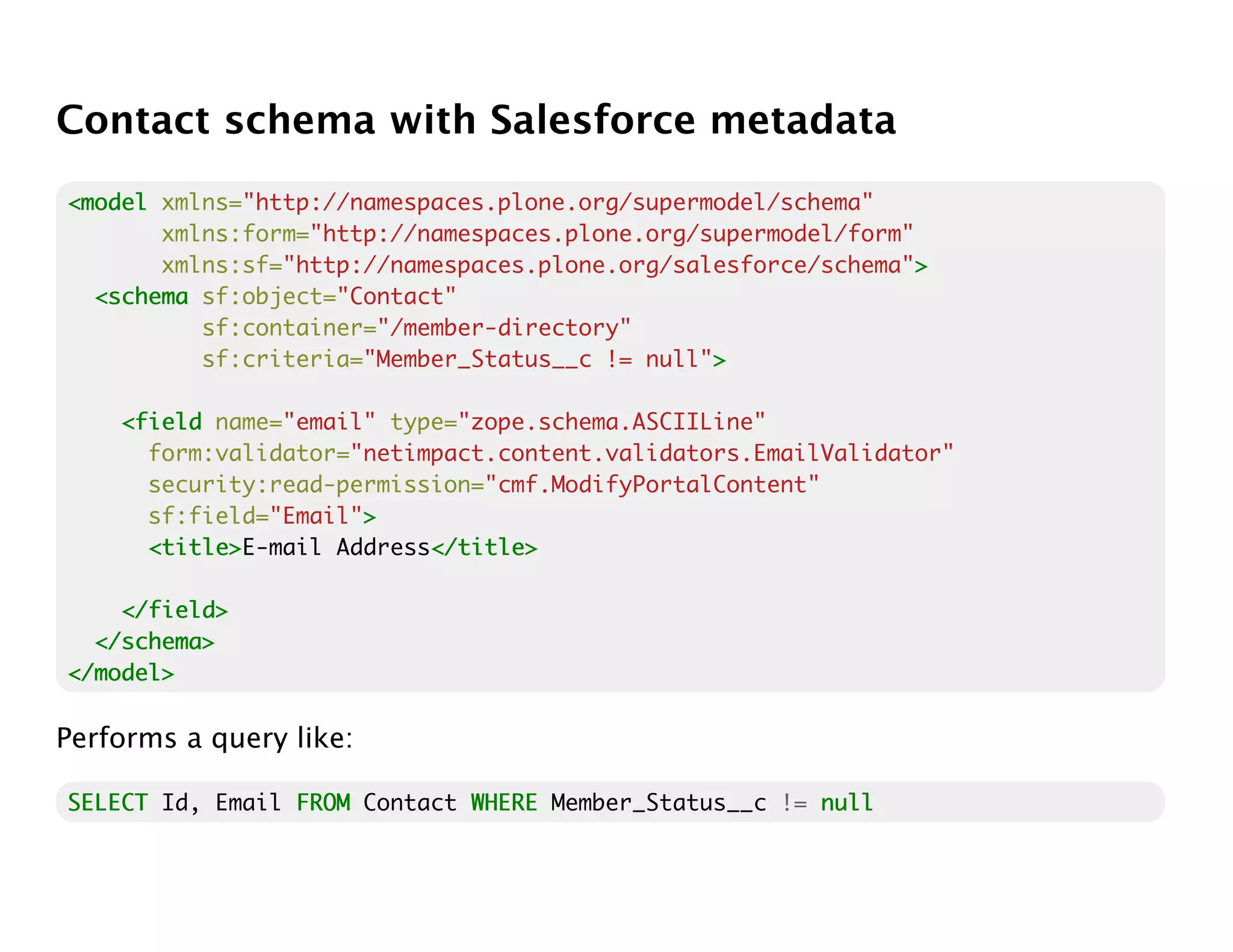 Contact schema with Salesforce metadata
<model xmlns="http://namespaces.plone.org/supermodel/schema"
       xmlns:form="http://namespaces.plone.org/supermodel/form"
       xmlns:sf="http://namespaces.plone.org/salesforce/schema">>
  <schema sf:object="Contact"
          sf:container="/member-directory"
          sf:criteria="Member_Status__c != null">
                                                >

    <field name="email" type="zope.schema.ASCIILine"
      form:validator="netimpact.content.validators.EmailValidator"
      security:read-permission="cmf.ModifyPortalContent"
      sf:field="Email">
                      >
      <title>
      <title>E-mail Address</title>
                           </title>

    </field>
  </schema>
</model>

Performs a query like:

SELECT Id, Email FROM Contact WHERE Member_Status__c != null
 