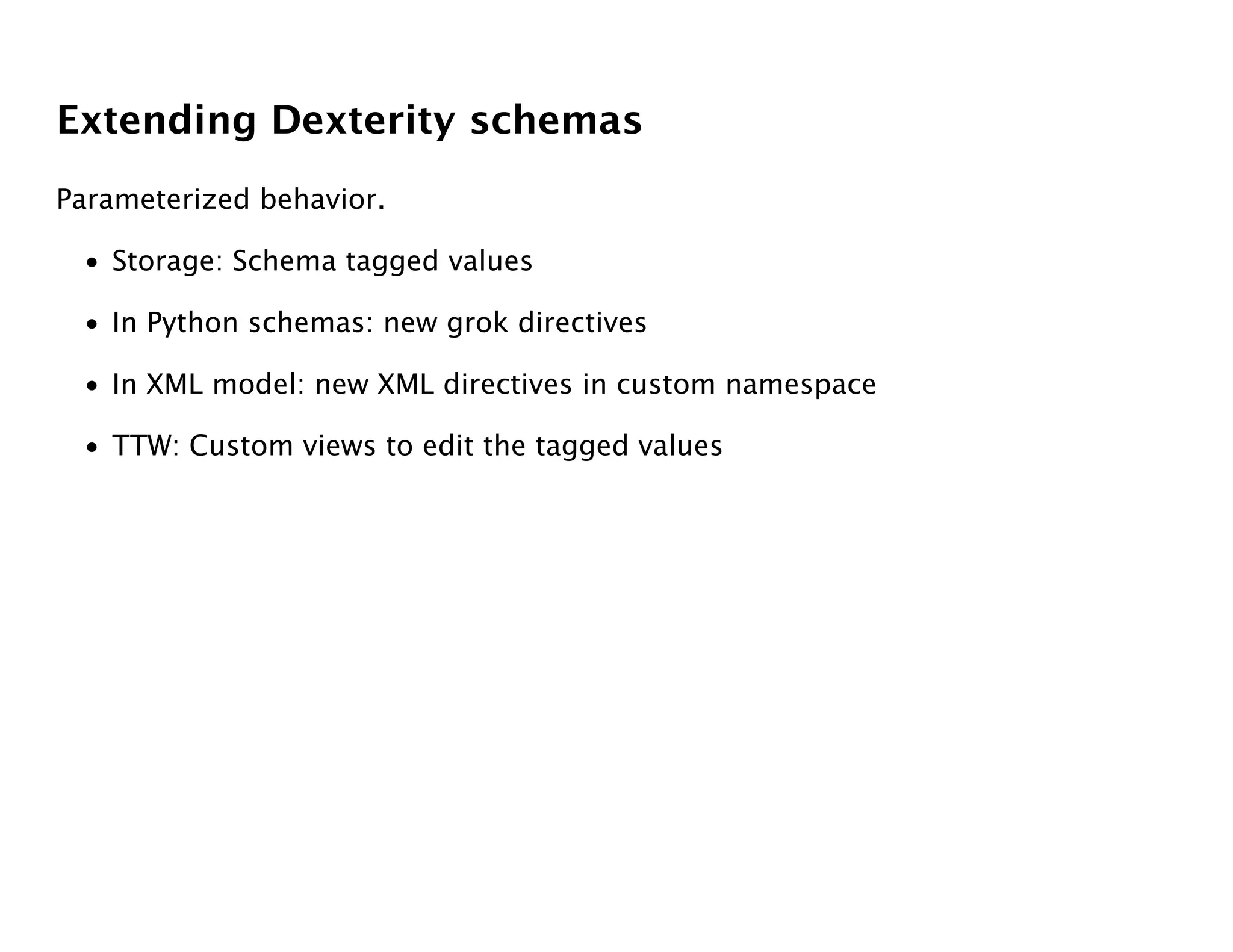 Extending Dexterity schemas
Parameterized behavior.

 • Storage: Schema tagged values

 • In Python schemas: new grok directives

 • In XML model: new XML directives in custom namespace

 • TTW: Custom views to edit the tagged values
 