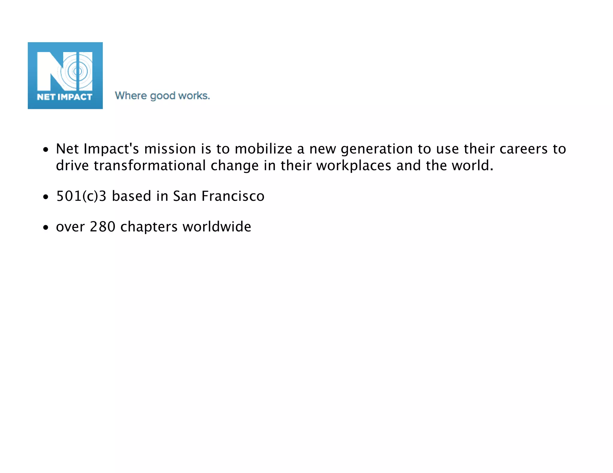 • Net Impact's mission is to mobilize a new generation to use their careers to
  drive transformational change in their workplaces and the world.

• 501(c)3 based in San Francisco

• over 280 chapters worldwide
 