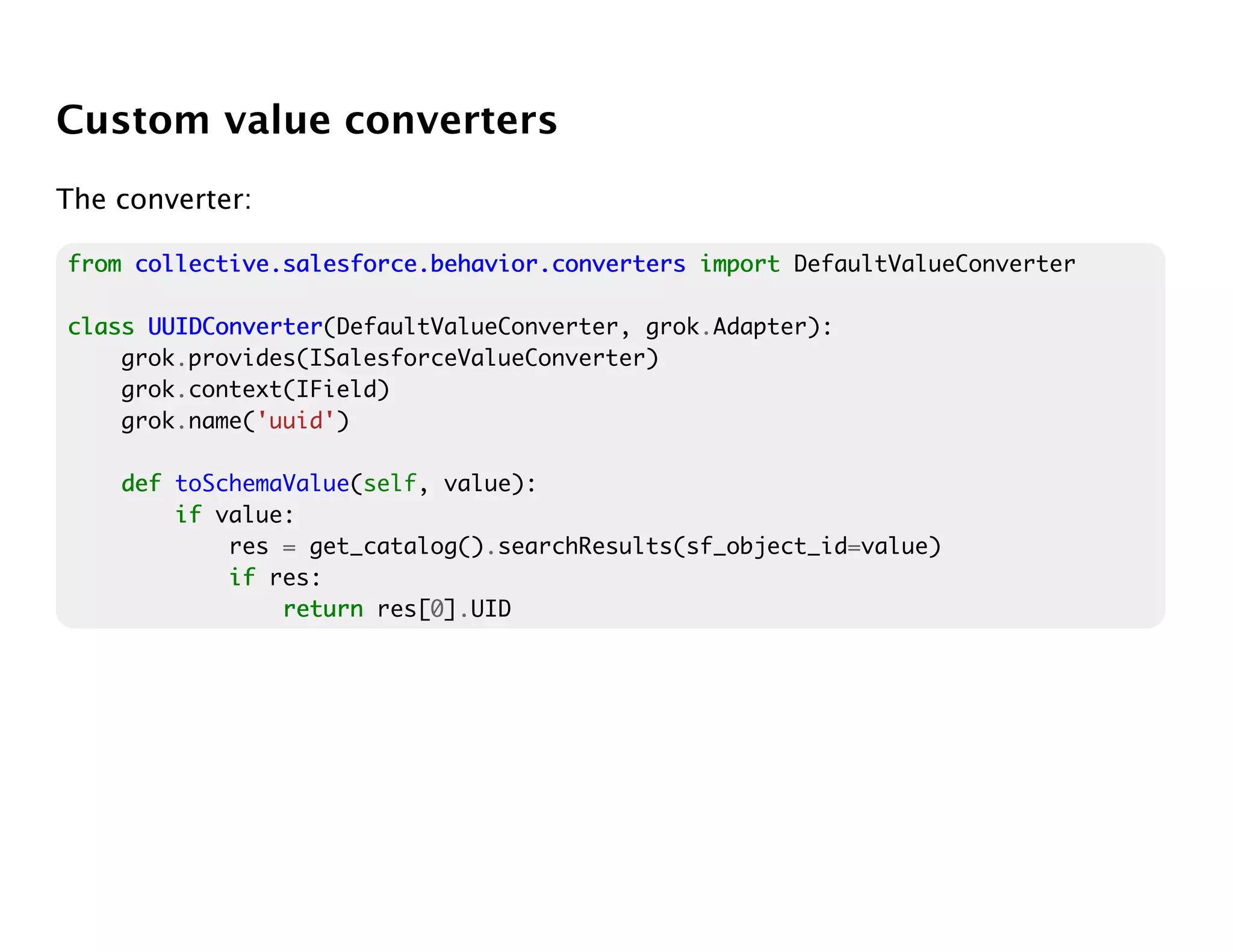 Custom value converters
The converter:

from collective.salesforce.behavior.converters import DefaultValueConverter

class UUIDConverter
      UUIDConverter(DefaultValueConverter, grok.Adapter):
    grok.provides(ISalesforceValueConverter)
    grok.context(IField)
    grok.name('uuid')

    def toSchemaValue(self, value):
        if value:
            res = get_catalog().searchResults(sf_object_id=value)
            if res:
                return res[0].UID
 