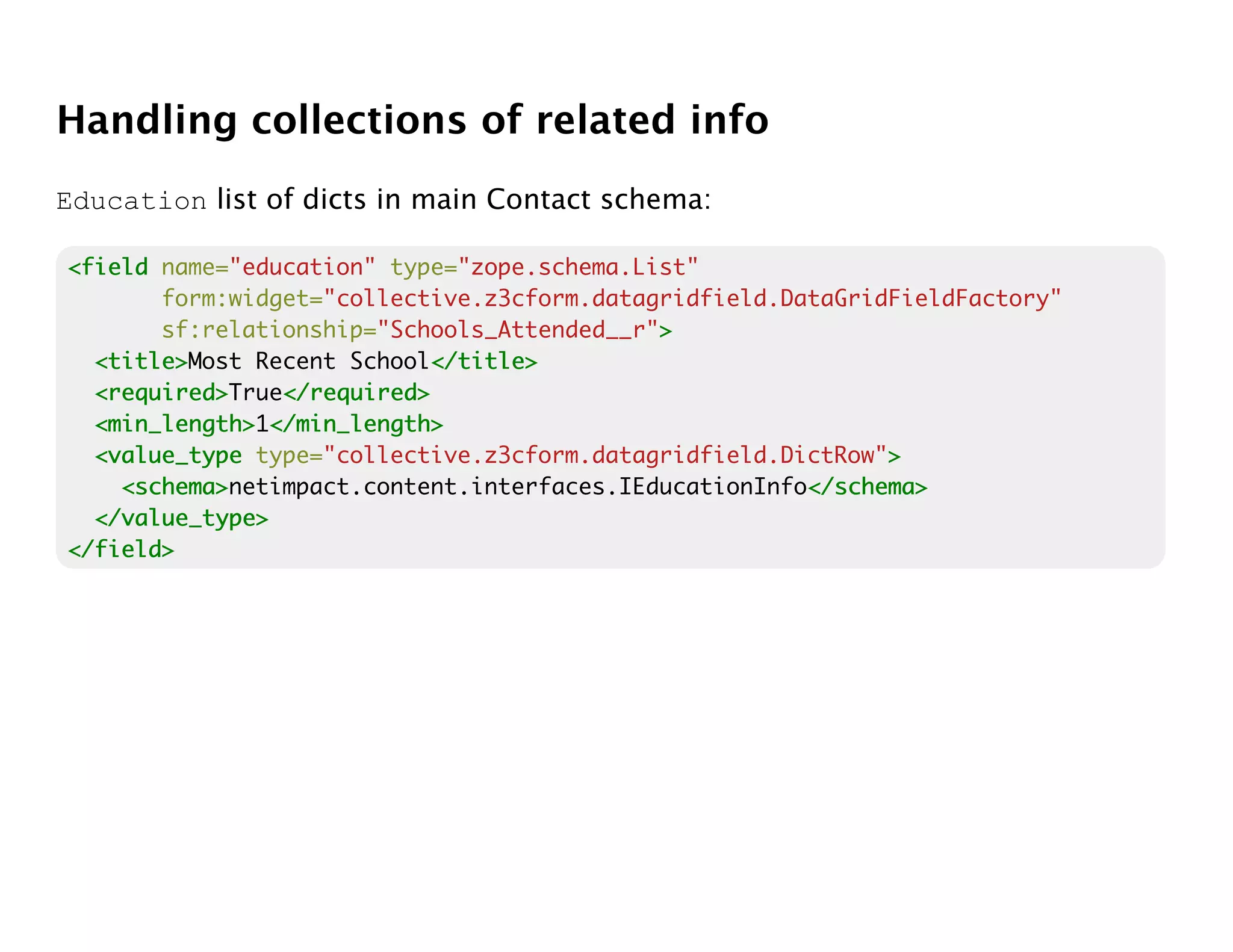 Handling collections of related info
Education list of dicts in main Contact schema:

<field name="education" type="zope.schema.List"
       form:widget="collective.z3cform.datagridfield.DataGridFieldFactory"
       sf:relationship="Schools_Attended__r">
                                            >
  <title>
  <title>Most Recent School</title>
                            </title>
  <required>
  <required>True</required>
                </required>
  <min_length> </min_length>
  <min_length>1</min_length>
  <value_type type="collective.z3cform.datagridfield.DictRow">
                                                             >
    <schema>
    <schema>netimpact.content.interfaces.IEducationInfo</schema>
                                                       </schema>
  </value_type>
</field>
 