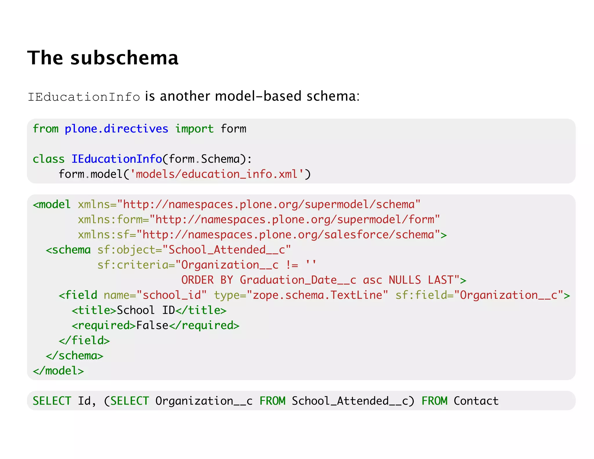 The subschema
IEducationInfo is another model-based schema:

from plone.directives import form

class IEducationInfo
      IEducationInfo(form.Schema):
    form.model('models/education_info.xml')

<model xmlns="http://namespaces.plone.org/supermodel/schema"
       xmlns:form="http://namespaces.plone.org/supermodel/form"
       xmlns:sf="http://namespaces.plone.org/salesforce/schema">>
  <schema sf:object="School_Attended__c"
          sf:criteria="Organization__c != ''
                       ORDER BY Graduation_Date__c asc NULLS LAST">
                                                                  >
    <field name="school_id" type="zope.schema.TextLine" sf:field="Organization__c">
                                                                                  >
      <title>
      <title>School ID</title>
                      </title>
      <required>
      <required>False</required>
                     </required>
    </field>
  </schema>
</model>

SELECT Id, (SELECT Organization__c FROM School_Attended__c) FROM Contact
            SELECT
 