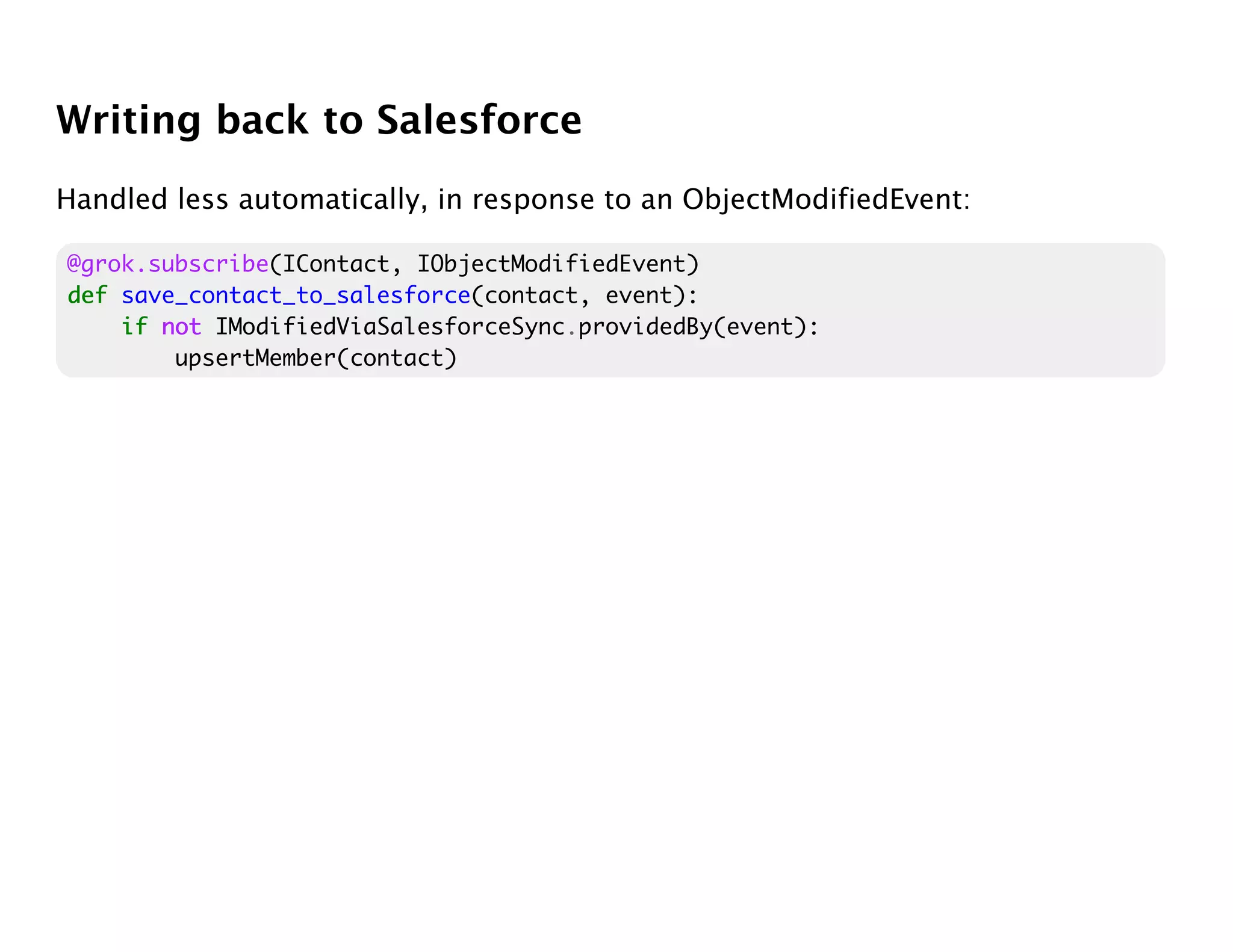 Writing back to Salesforce
Handled less automatically, in response to an ObjectModifiedEvent:

@grok.subscribe(IContact, IObjectModifiedEvent)
def save_contact_to_salesforce(contact, event):
    if not IModifiedViaSalesforceSync.providedBy(event):
        upsertMember(contact)
 