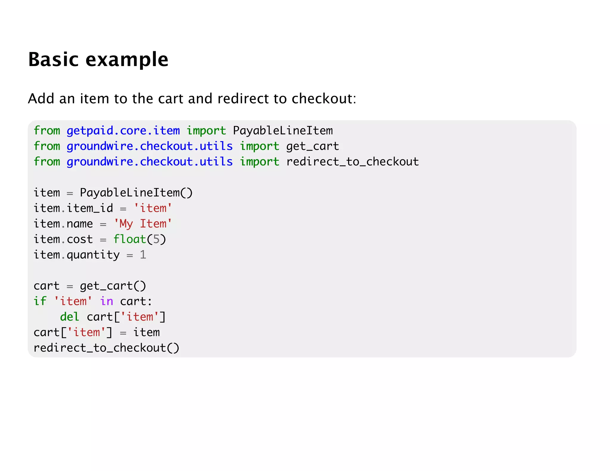 Basic example
Add an item to the cart and redirect to checkout:

from getpaid.core.item import PayableLineItem
from groundwire.checkout.utils import get_cart
from groundwire.checkout.utils import redirect_to_checkout

item = PayableLineItem()
item.item_id = 'item'
item.name = 'My Item'
item.cost = float(5)
item.quantity = 1

cart = get_cart()
if 'item' in cart:
    del cart['item']
cart['item'] = item
redirect_to_checkout()
 