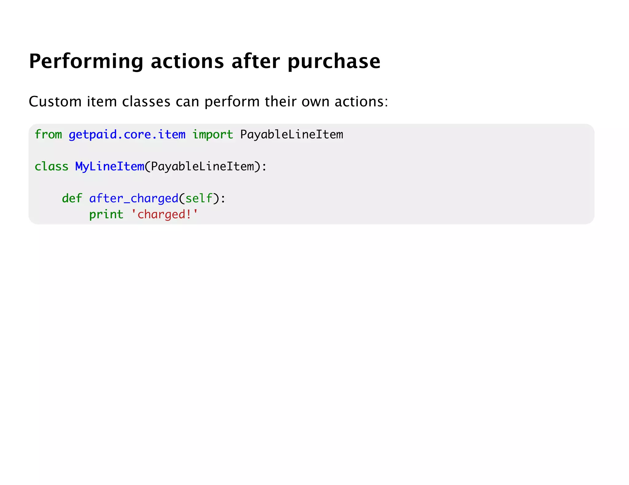 Performing actions after purchase
Custom item classes can perform their own actions:

from getpaid.core.item import PayableLineItem

class MyLineItem
      MyLineItem(PayableLineItem):

    def after_charged(self):
        print 'charged!'
 
