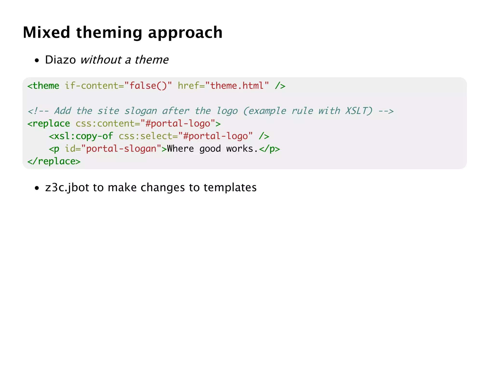 Mixed theming approach
 • Diazo without a theme

<theme if-content="false()" href="theme.html" />

<!-- Add the site slogan after the logo (example rule with XSLT) -->
<replace css:content="#portal-logo">
                                   >
    <xsl:copy-of css:select="#portal-logo" />
    <p id="portal-slogan">Where good works.</p>
                         >                 </p>
</replace>

 • z3c.jbot to make changes to templates
 