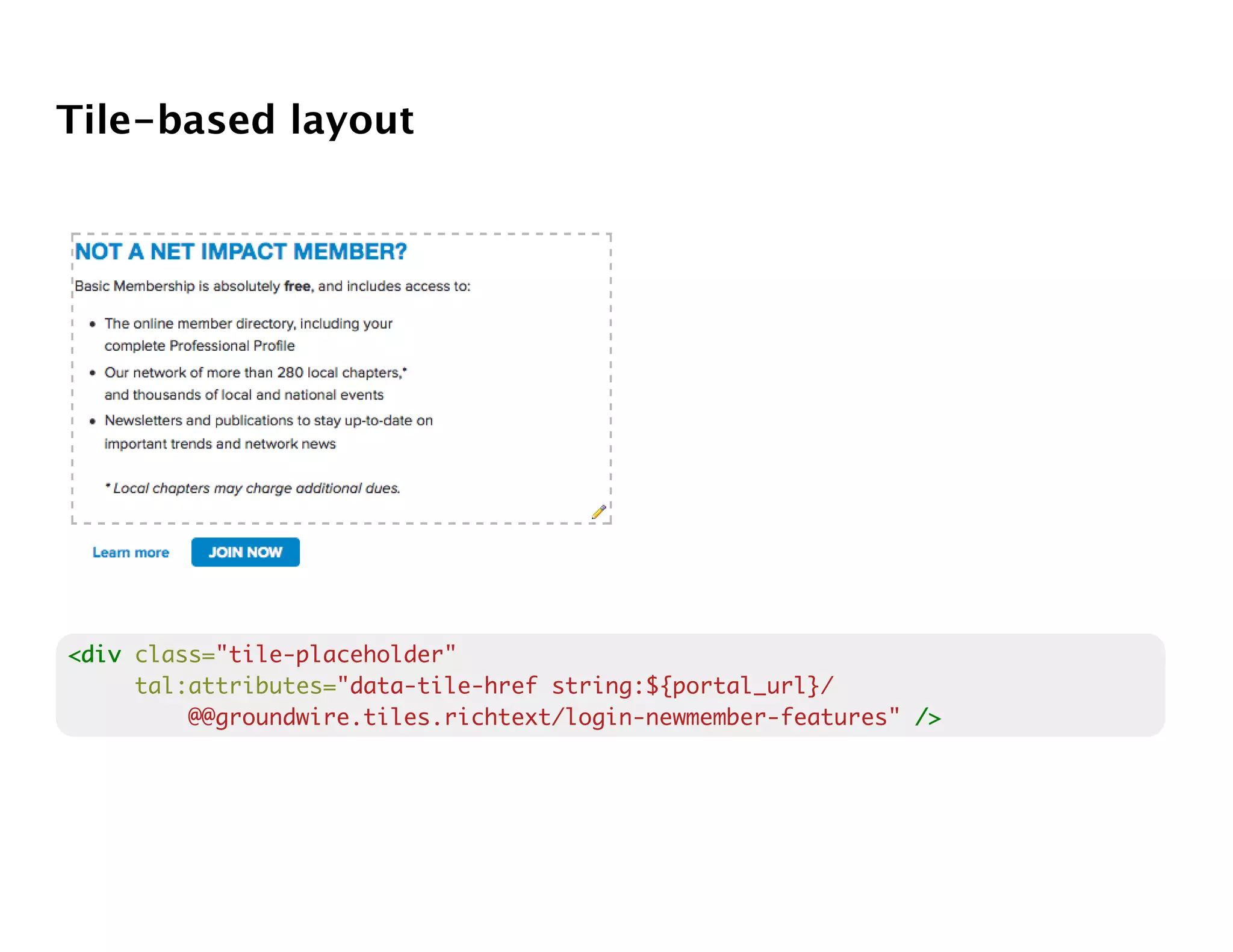 Tile-based layout




<div class="tile-placeholder"
     tal:attributes="data-tile-href string:${portal_url}/
         @@groundwire.tiles.richtext/login-newmember-features" />
 