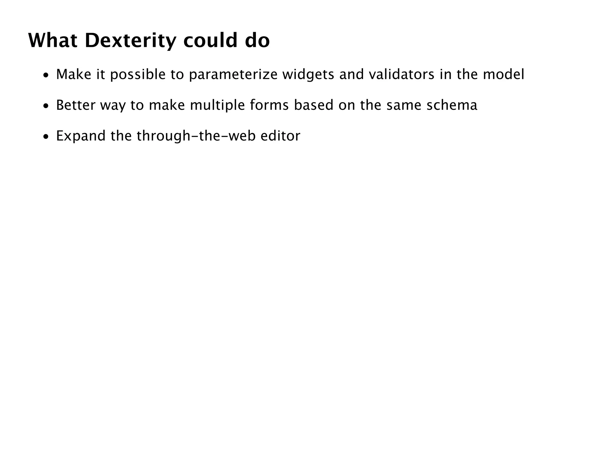 What Dexterity could do
 • Make it possible to parameterize widgets and validators in the model

 • Better way to make multiple forms based on the same schema

 • Expand the through-the-web editor
 