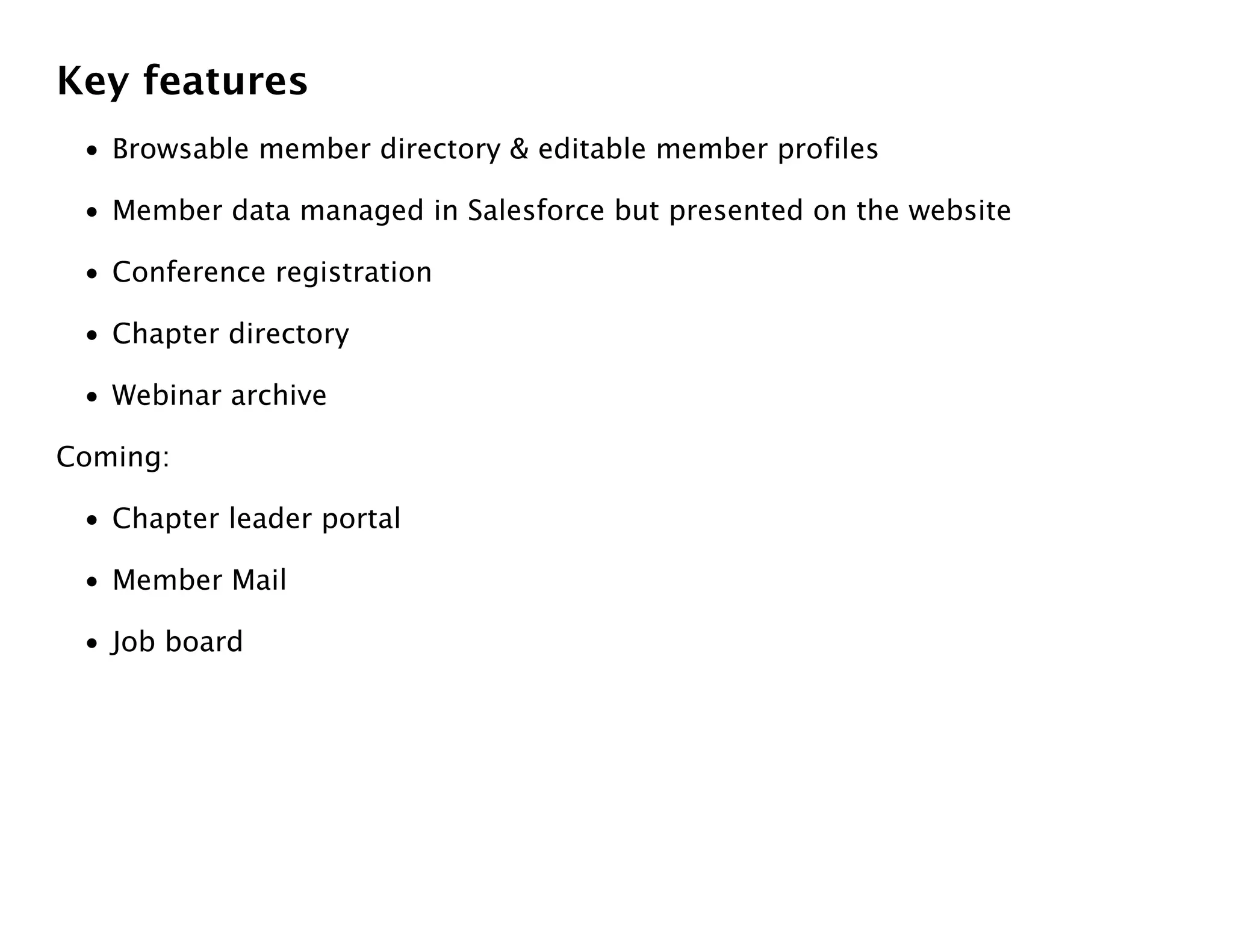 Key features
 • Browsable member directory & editable member profiles

 • Member data managed in Salesforce but presented on the website

 • Conference registration

 • Chapter directory

 • Webinar archive

Coming:

 • Chapter leader portal

 • Member Mail

 • Job board
 
