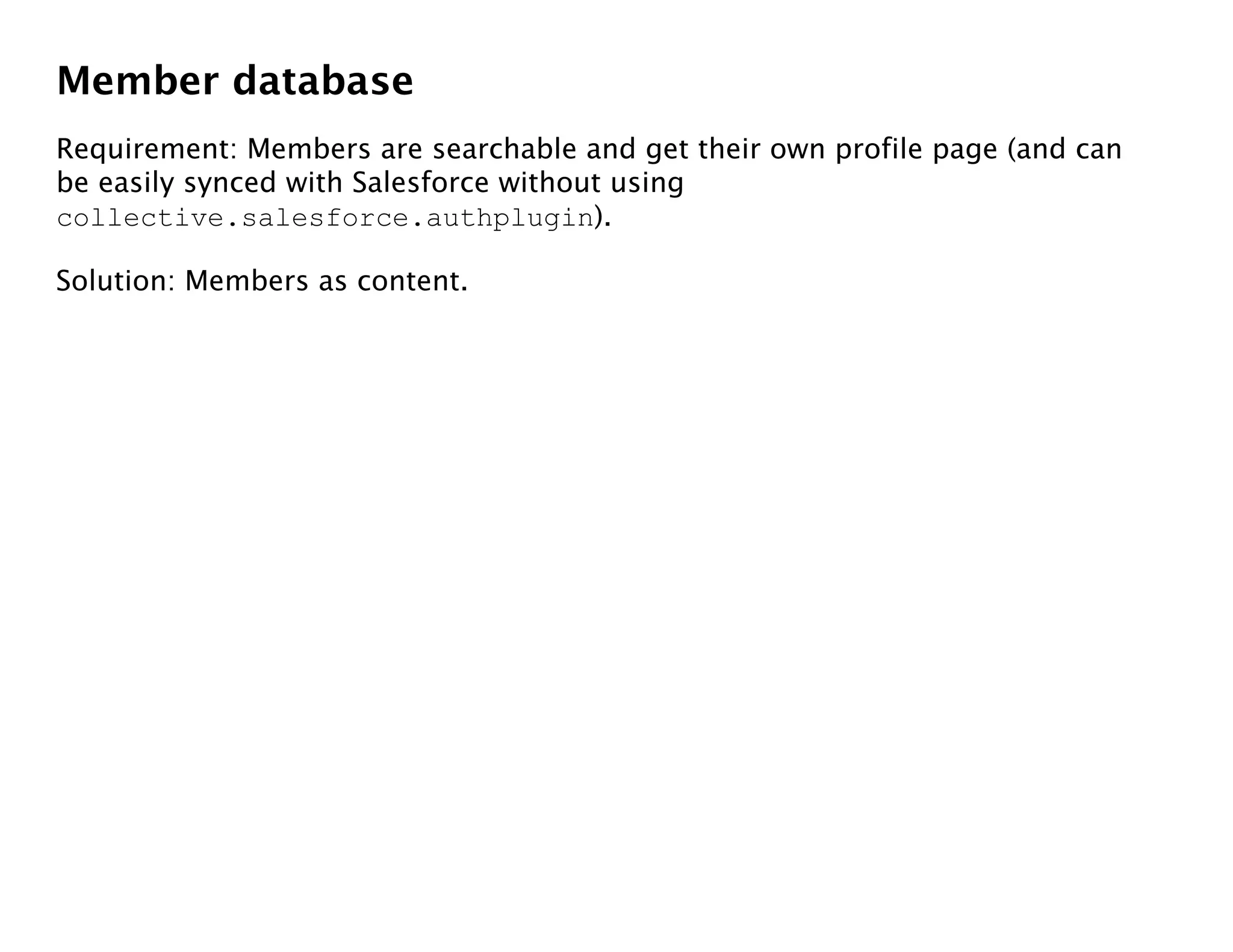 Member database
Requirement: Members are searchable and get their own profile page (and can
be easily synced with Salesforce without using
collective.salesforce.authplugin).

Solution: Members as content.
 