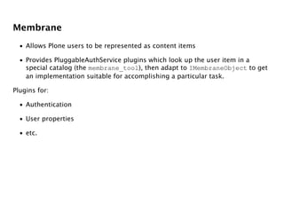 Membrane
  • Allows Plone users to be represented as content items

  • Provides PluggableAuthService plugins which look up the user item in a
    special catalog (the membrane_tool), then adapt to IMembraneObject to get
    an implementation suitable for accomplishing a particular task.

Plugins for:

  • Authentication

  • User properties

  • etc.
 