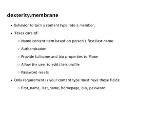 dexterity.membrane
 • Behavior to turn a content type into a member.

 • Takes care of:

     ◦ Name content item based on person's first/last name.

     ◦ Authentication

     ◦ Provide fullname and bio properties to Plone

     ◦ Allow the user to edit their profile

     ◦ Password resets

 • Only requirement is your content type must have these fields:

     ◦ first_name, last_name, homepage, bio, password
 