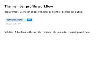 The member profile workflow
Requirement: Users can choose whether or not their profiles are public.




Solution: A boolean in the member schema, plus an auto-triggering workflow.
 