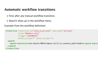 Automatic workflow transitions
 • Fires after any manual workflow transition.

 • Doesn't show up in the workflow menu.

Example from the workflow definition:

<transition transition_id="auto_to_private" new_state="private"
            title="Members only"
            trigger="AUTOMATIC"
            before_script="" after_script="">
                                            >
  <guard>
    <guard-expression>
    <guard-expression>not:object/@@netimpact-utils/is_contact_publishable</guard-expres
                                                                         </guard-expres
  </guard>
</transition>
 