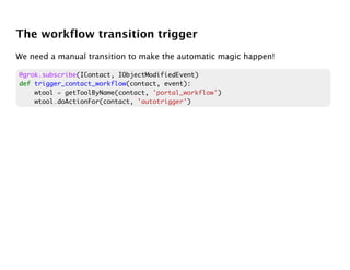 The workflow transition trigger
We need a manual transition to make the automatic magic happen!

@grok.subscribe(IContact, IObjectModifiedEvent)
def trigger_contact_workflow(contact, event):
    wtool = getToolByName(contact, 'portal_workflow')
    wtool.doActionFor(contact, 'autotrigger')
 