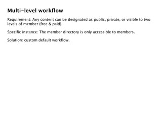 Multi-level workflow
Requirement: Any content can be designated as public, private, or visible to two
levels of member (free & paid).

Specific instance: The member directory is only accessible to members.

Solution: custom default workflow.
 