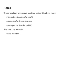 Roles
These levels of access are modeled using 3 built-in roles:

  • Site Administrator (for staff)

  • Member (for free members)

  • Anonymous (for the public)

And one custom role:

  • Paid Member
 