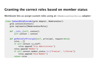 Granting the correct roles based on member status
Membrane lets us assign custom roles using an IMembraneUserRoles adapter:

class ContactRoleProvider
      ContactRoleProvider(grok.Adapter, MembraneUser):
    grok.context(IContact)
    grok.implements(IMembraneUserRoles)

    def __init__(self, context):
        self.context = context

    def getRolesForPrincipal(self, principal, request=None):
        roles = []
        if self.context.is_staff:
            roles.append('Site Administrator')
        roles.append('Member')
        if self.context.member_status in ('Premium', 'Lifetime'):
            roles.append('Paid Member')
        return roles
 