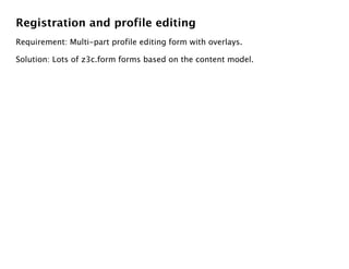 Registration and profile editing
Requirement: Multi-part profile editing form with overlays.

Solution: Lots of z3c.form forms based on the content model.
 
