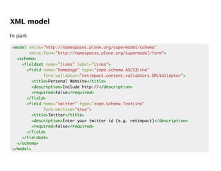 XML model
In part:

<model xmlns="http://namespaces.plone.org/supermodel/schema"
       xmlns:form="http://namespaces.plone.org/supermodel/form">>
  <schema>
    <fieldset name="links" label="Links">>
      <field name="homepage" type="zope.schema.ASCIILine"
              form:validator="netimpact.content.validators.URLValidator">
                                                                        >
         <title>
         <title>Personal Website</title>
                                </title>
         <description>
         <description>Include http://</description>
                                     </description>
         <required>
         <required>False</required>
                        </required>
      </field>
      <field name="twitter" type="zope.schema.TextLine"
              form:omitted="true">
                                 >
         <title>
         <title>Twitter</title>
                       </title>
         <description>
         <description>Enter your twitter id (e.g. netimpact)</description>
                                                            </description>
         <required>
         <required>False</required>
                        </required>
      </field>
    </fieldset>
  </schema>
</model>
 