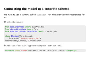 Connecting the model to a concrete schema
We want to use a schema called IContact, not whatever Dexterity generates for
us.

In interfaces.py:

from zope.interface import alsoProvides
from plone.directives import form
from zope.app.content.interfaces import IContentType

class IContact
      IContact(form.Schema):
    form.model('models/contact.xml')
alsoProvides(IContact, IContentType)

In profiles/default/types/netimpact.contact.xml:

<property name="schema">netimpact.content.interfaces.IContact</property>
                       >                                     </property>
 