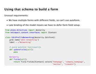 Using that schema to build a form
Unusual requirements:

 • We have multiple forms with different fields, so can't use autoform.

 • Late binding of the model means we have to defer form field setup.

from plone.directives import dexterity
from netimpact.content.interfaces import IContact

class EditProfileNetworking
      EditProfileNetworking(dexterity.EditForm):
    grok.name('edit-networking')
    label = u'Networking'

    # avoid autoform functionality
    def updateFields(self):
        pass

    @property
    def fields(self):
        return field.Fields(IContact).select('homepage', 'company_homepage',
                                             'twitter', 'linkedin')
 