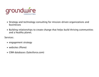 • Strategy and technology consulting for mission-driven organizations and
    businesses

  • Building relationships to create change that helps build thriving communities
    and a healthy planet.

Services:

  • engagement strategy

  • websites (Plone)

  • CRM databases (Salesforce.com)
 