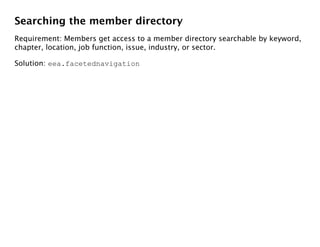 Searching the member directory
Requirement: Members get access to a member directory searchable by keyword,
chapter, location, job function, issue, industry, or sector.

Solution: eea.facetednavigation
 
