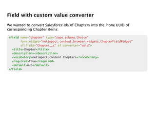Field with custom value converter
We wanted to convert Salesforce Ids of Chapters into the Plone UUID of
corresponding Chapter items:

<field name="chapter" type="zope.schema.Choice"
       form:widget="netimpact.content.browser.widgets.ChapterFieldWidget"
       sf:field="Chapter__c" sf:converter="uuid">
                                                >
  <title>
  <title>Chapter</title>
                 </title>
  <description></description>
  <vocabulary>
  <vocabulary>netimpact.content.Chapters</vocabulary>
                                        </vocabulary>
  <required>
  <required>True</required>
                 </required>
  <default>
  <default>n/a</default>
               </default>
</field>
 