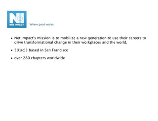 • Net Impact's mission is to mobilize a new generation to use their careers to
  drive transformational change in their workplaces and the world.

• 501(c)3 based in San Francisco

• over 280 chapters worldwide
 
