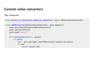 Custom value converters
The converter:

from collective.salesforce.behavior.converters import DefaultValueConverter

class UUIDConverter
      UUIDConverter(DefaultValueConverter, grok.Adapter):
    grok.provides(ISalesforceValueConverter)
    grok.context(IField)
    grok.name('uuid')

    def toSchemaValue(self, value):
        if value:
            res = get_catalog().searchResults(sf_object_id=value)
            if res:
                return res[0].UID
 