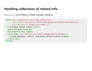 Handling collections of related info
Education list of dicts in main Contact schema:

<field name="education" type="zope.schema.List"
       form:widget="collective.z3cform.datagridfield.DataGridFieldFactory"
       sf:relationship="Schools_Attended__r">
                                            >
  <title>
  <title>Most Recent School</title>
                            </title>
  <required>
  <required>True</required>
                </required>
  <min_length> </min_length>
  <min_length>1</min_length>
  <value_type type="collective.z3cform.datagridfield.DictRow">
                                                             >
    <schema>
    <schema>netimpact.content.interfaces.IEducationInfo</schema>
                                                       </schema>
  </value_type>
</field>
 