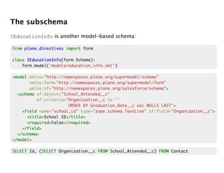 The subschema
IEducationInfo is another model-based schema:

from plone.directives import form

class IEducationInfo
      IEducationInfo(form.Schema):
    form.model('models/education_info.xml')

<model xmlns="http://namespaces.plone.org/supermodel/schema"
       xmlns:form="http://namespaces.plone.org/supermodel/form"
       xmlns:sf="http://namespaces.plone.org/salesforce/schema">>
  <schema sf:object="School_Attended__c"
          sf:criteria="Organization__c != ''
                       ORDER BY Graduation_Date__c asc NULLS LAST">
                                                                  >
    <field name="school_id" type="zope.schema.TextLine" sf:field="Organization__c">
                                                                                  >
      <title>
      <title>School ID</title>
                      </title>
      <required>
      <required>False</required>
                     </required>
    </field>
  </schema>
</model>

SELECT Id, (SELECT Organization__c FROM School_Attended__c) FROM Contact
            SELECT
 