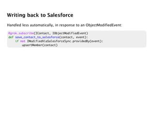 Writing back to Salesforce
Handled less automatically, in response to an ObjectModifiedEvent:

@grok.subscribe(IContact, IObjectModifiedEvent)
def save_contact_to_salesforce(contact, event):
    if not IModifiedViaSalesforceSync.providedBy(event):
        upsertMember(contact)
 