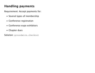 Handling payments
Requirement: Accept payments for:

 • Several types of membership

 • Conference registration

 • Conference expo exhibitors

 • Chapter dues

Solution: groundwire.checkout
 