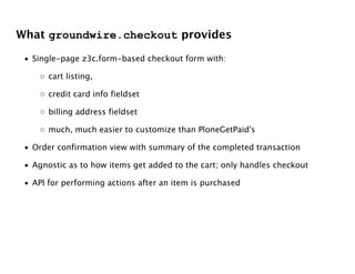 What groundwire.checkout provides

 • Single-page z3c.form-based checkout form with:

     ◦ cart listing,

     ◦ credit card info fieldset

     ◦ billing address fieldset

     ◦ much, much easier to customize than PloneGetPaid's

 • Order confirmation view with summary of the completed transaction

 • Agnostic as to how items get added to the cart; only handles checkout

 • API for performing actions after an item is purchased
 