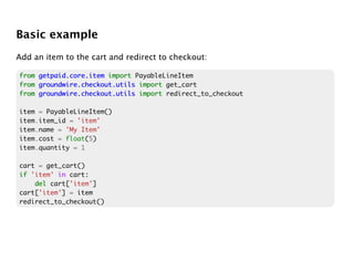 Basic example
Add an item to the cart and redirect to checkout:

from getpaid.core.item import PayableLineItem
from groundwire.checkout.utils import get_cart
from groundwire.checkout.utils import redirect_to_checkout

item = PayableLineItem()
item.item_id = 'item'
item.name = 'My Item'
item.cost = float(5)
item.quantity = 1

cart = get_cart()
if 'item' in cart:
    del cart['item']
cart['item'] = item
redirect_to_checkout()
 
